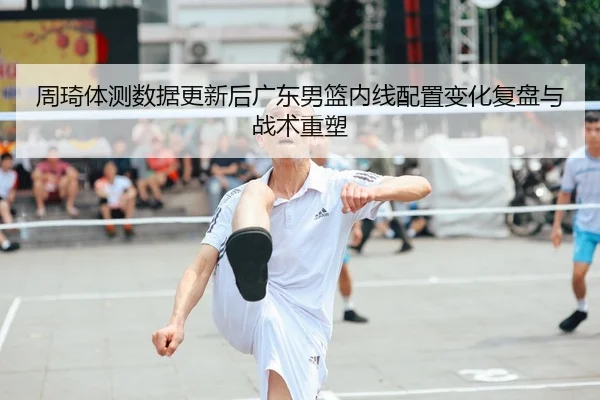 周琦体测数据更新后广东男篮内线配置变化复盘与战术重塑