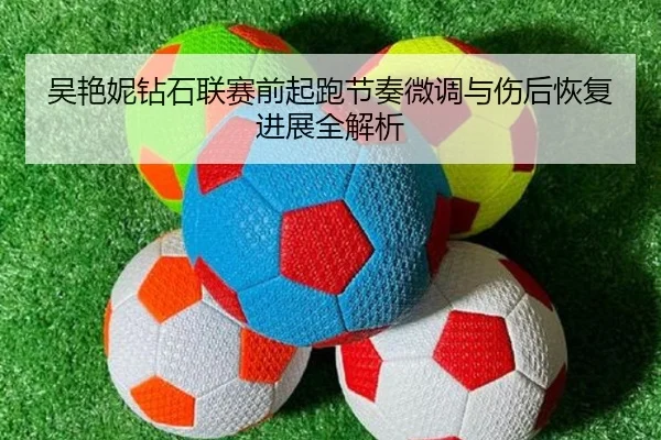 吴艳妮钻石联赛前起跑节奏微调与伤后恢复进展全解析