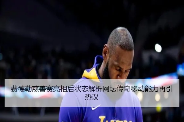 费德勒慈善赛亮相后状态解析网坛传奇移动能力再引热议